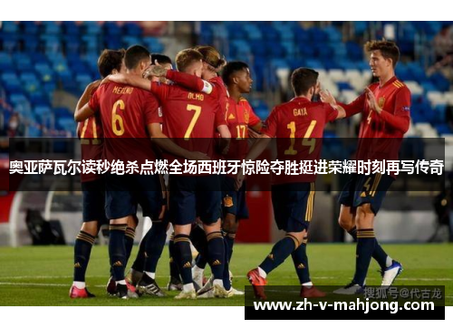 奥亚萨瓦尔读秒绝杀点燃全场西班牙惊险夺胜挺进荣耀时刻再写传奇