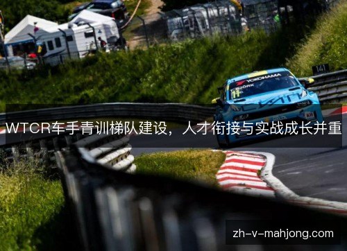 WTCR车手青训梯队建设,人才衔接与实战成长并重 WTCR车手青训梯队建设,人才衔接与实战成长并重